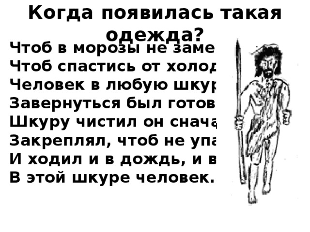 Когда появилась такая одежда? Чтоб в морозы не замерзнуть,  Чтоб спастись от холодов,  Человек в любую шкуру  Завернуться был готов.  Шкуру чистил он сначала,  Закреплял, чтоб не упала,  И ходил и в дождь, и в снег  В этой шкуре человек.