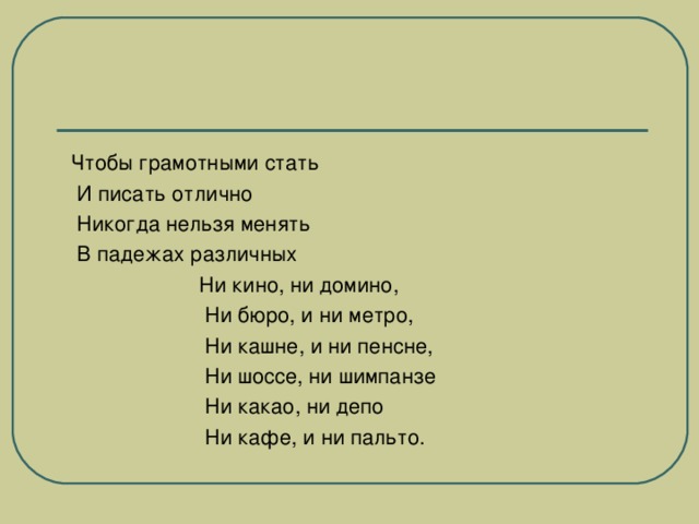 Чтобы грамотными стать  И писать отлично  Никогда нельзя менять  В падежах различных  Ни кино, ни домино,  Ни бюро, и ни метро,  Ни кашне, и ни пенсне,  Ни шоссе, ни шимпанзе  Ни какао, ни депо  Ни кафе, и ни пальто.