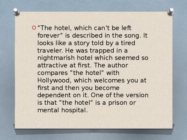 “ The hotel, which can’t be left forever” is described in the song. It looks like a story told by a tired traveler. He was trapped in a nightmarish hotel which seemed so attractive at first. The author compares “the hotel” with Hollywood, which welcomes you at first and then you become dependent on it. One of the version is that “the hotel” is a prison or mental hospital.