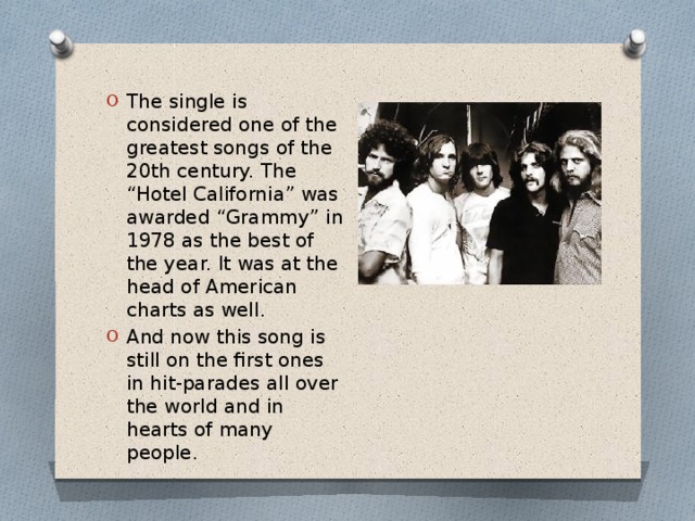 The single is considered one of the greatest songs of the 20th century. The “Hotel California” was awarded “Grammy” in 1978 as the best of the year. It was at the head of American charts as well. And now this song is still on the first ones in hit-parades all over the world and in hearts of many people.