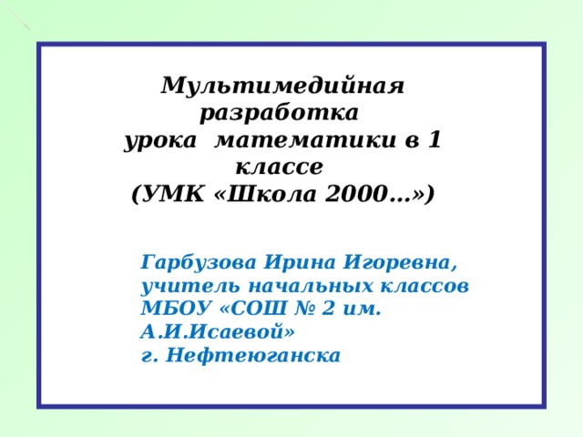 Мультимедийная разработка  урока математики в 1 классе  (УМК «Школа 2000…») Гарбузова Ирина Игоревна,  учитель начальных классов  МБОУ «СОШ № 2 им. А.И.Исаевой»  г. Нефтеюганска