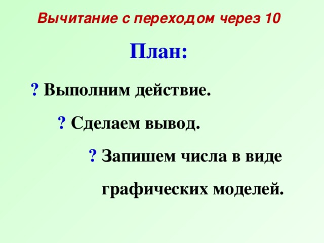 Вычитание с переходом через 10 План:  ? Выполним действие.  ? Сделаем вывод.  ? Запишем числа в виде  графических моделей.  .