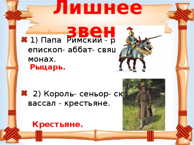 Лишнее звено  1) Папа Римский - рыцарь - епископ- аббат- священник - монах.  2) Король- сеньор- сюзерен- вассал - крестьяне.   Крестьяне.  Рыцарь.