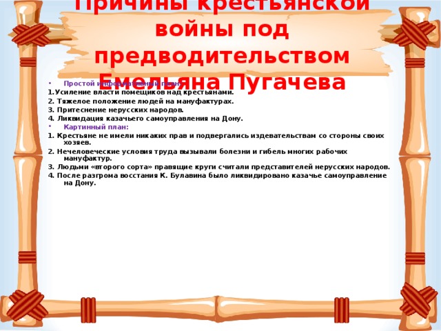 Причины крестьянской войны под предводительством Емельяна Пугачева Простой информативный план: 1.Усиление власти помещиков над крестьянами. 2. Тяжелое положение людей на мануфактурах. 3. Притеснение нерусских народов. 4. Ликвидация казачьего самоуправления на Дону.  Картинный план: 1. Крестьяне не имели никаких прав и подвергались издевательствам со стороны своих хозяев. 2. Нечеловеческие условия труда вызывали болезни и гибель многих рабочих мануфактур. 3. Людьми «второго сорта» правящие круги считали представителей нерусских народов. 4. После разгрома восстания К. Булавина было ликвидировано казачье самоуправление на Дону.