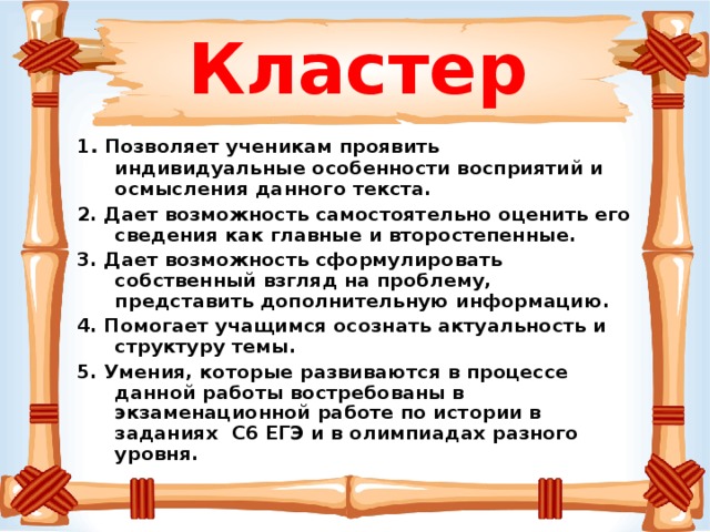 Кластер 1 . Позволяет ученикам проявить индивидуальные особенности восприятий и осмысления данного текста. 2. Дает возможность самостоятельно оценить его сведения как главные и второстепенные. 3. Дает возможность сформулировать собственный взгляд на проблему, представить дополнительную информацию. 4. Помогает учащимся осознать актуальность и структуру темы. 5. Умения, которые развиваются в процессе данной работы востребованы в экзаменационной работе по истории в заданиях С6 ЕГЭ и в олимпиадах разного уровня.