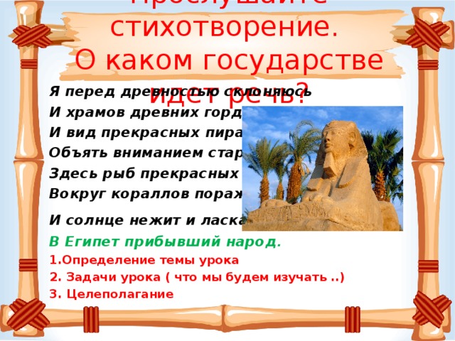 Прослушайте стихотворение.  О каком государстве идет речь?   Я перед древностью склоняюсь И храмов древних гордый вид, И вид прекрасных пирамид Объять вниманием стараюсь. Здесь рыб прекрасных хоровод Вокруг кораллов поражает, И солнце нежит и ласкает …  В Египет прибывший народ . 1.Определение темы урока 2. Задачи урока ( что мы будем изучать ..) 3. Целеполагание