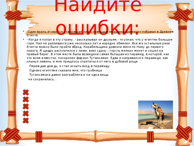 Найдите ошибки:    Один враль и хвастун утверждал, что с помощью «машины времени» побывал в Древнем Египте. - Когда я попал в эту страну, - рассказывал он друзьям,- то узнал, что у египтян большое горе. Нил не разливался уже несколько лет и изрядно обмелел. Все же остальные реки Египта можно было пройти вброд. Корабельщики довезли меня по Нилу до первого порога. Я щедро расплатился с ними, взял сдачу – горсть мелких монет и сошел на правый берег. В этом месте была возведена самая большая из пирамид, в которой, как это всем известно, похоронен фараон Тутанхамон. Едва я направился к пирамиде, как хлынул ливень, и мне пришлось спрятаться от него в дубовой роще.  Переждав дождь, я стал искать вход в пирамиду.  Однако египтяне сказали мне, что гробница  Тутанхамона давно разграблена и ни одна вещь  не сохранилась…