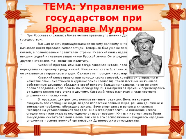 ТЕМА: Управление государством при Ярославе Мудром При Ярославе сложились более четкие правила управления Древнерусском государством.  Высшая власть принадлежала киевскому великому князю. Летописцы называли князя Ярослава самовластцем. Теперь он был уже не первым среди других князей, а полноправным правителем страны. Киевский князь издавал законы, был высшим судьей и главным защитником Русской земли. Он определял взаимоотношения с другими странами, т.е. внешнюю политику.  Киевский престол, или, как тогда говорили «стол», после смерти князя передавался старшему в роду князей. Князем мог стать брат или же сын умершего, если он оказывался старше своего дяди. Однако этот порядок часто нарушался.