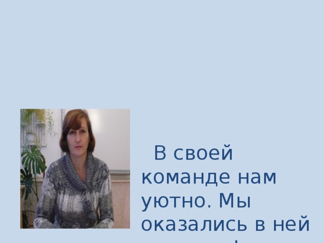 В своей команде нам уютно. Мы оказались в ней не вдруг! Когда кому-то станет трудно Свое плечо подставит друг!