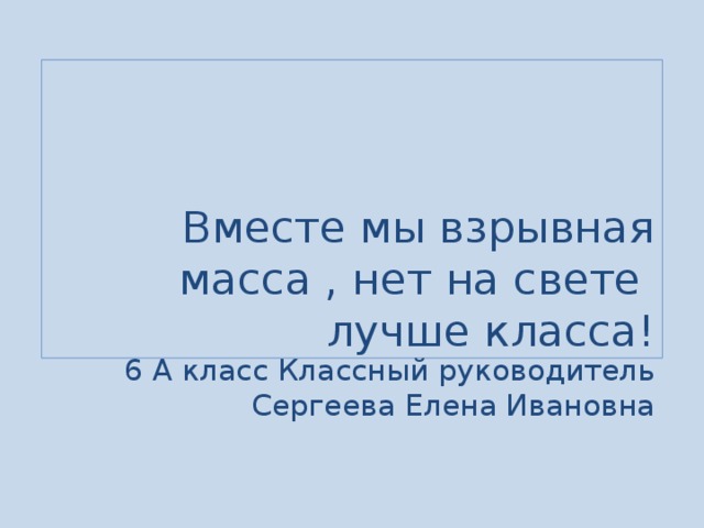 Вместе мы взрывная масса , нет на свете лучше класса! 6 А класс Классный руководитель  Сергеева Елена Ивановна