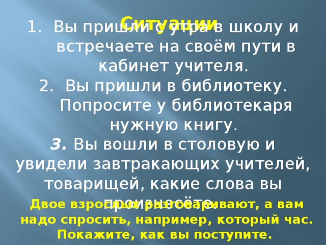 Ситуации Вы пришли с утра в школу и встречаете на своём пути в кабинет учителя. Вы пришли в библиотеку. Попросите у библиотекаря нужную книгу. 3. Вы вошли в столовую и увидели завтракающих учителей, товарищей, какие слова вы произнесёте.  Двое взрослых разговаривают, а вам надо спросить, например, который час. Покажите, как вы поступите.