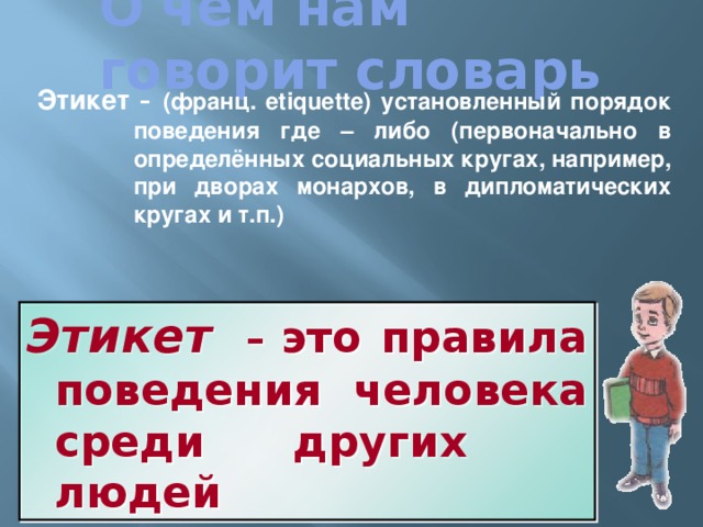 О чём нам говорит словарь Этикет  – (франц. etiquette) установленный порядок поведения где – либо (первоначально в определённых социальных кругах, например, при дворах монархов, в дипломатических кругах и т.п.) Этикет  – это правила поведения человека среди других  людей