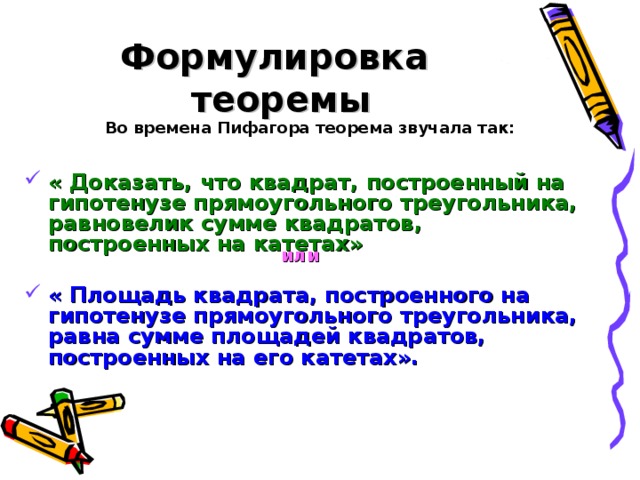 Формулировка  теоремы Во времена Пифагора теорема звучала так:  « Доказать, что квадрат, построенный на гипотенузе прямоугольного треугольника, равновелик сумме квадратов, построенных на катетах»  « Площадь квадрата, построенного на гипотенузе прямоугольного треугольника, равна сумме площадей квадратов, построенных на его катетах».   или