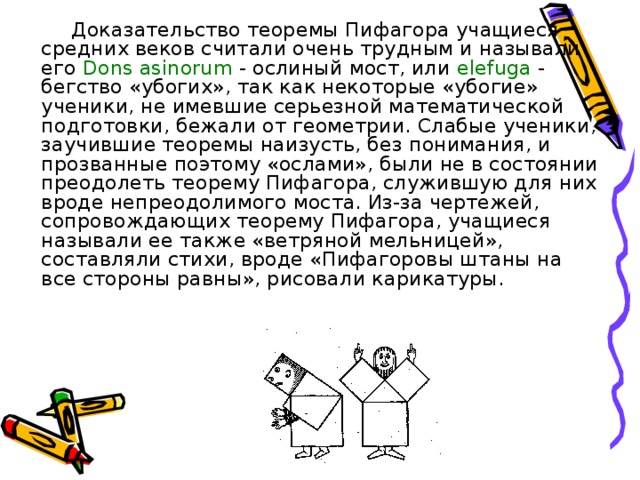 Доказательство теоремы Пифагора учащиеся средних веков считали очень трудным и называли его Dons  asinorum - ослиный мост, или elefuga - бегство «убогих», так как некоторые «убогие» ученики, не имевшие серьезной математической подготовки, бежали от геометрии. Слабые ученики, заучившие теоремы наизусть, без понимания, и прозванные поэтому «ослами», были не в состоянии преодолеть теорему Пифагора, служившую для них вроде непреодолимого моста. Из-за чертежей, сопровождающих теорему Пифагора, учащиеся называли ее также «ветряной мельницей», составляли стихи, вроде «Пифагоровы штаны на все стороны равны», рисовали карикатуры.