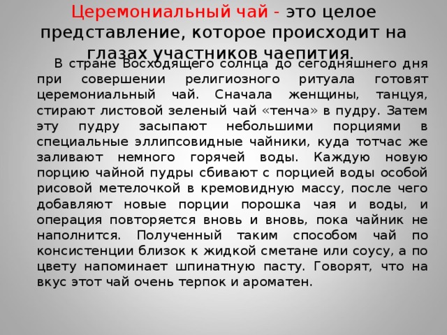 Церемониальный чай - это целое представление, которое происходит на глазах участников чаепития.  В стране Восходящего солнца до сегодняшнего дня при совершении религиозного ритуала готовят церемониальный чай. Сначала женщины, танцуя, стирают листовой зеленый чай «тенча» в пудру. Затем эту пудру засыпают небольшими порциями в специальные эллипсовидные чайники, куда тотчас же заливают немного горячей воды. Каждую новую порцию чайной пудры сбивают с порцией воды особой рисовой метелочкой в кремовидную массу, после чего добавляют новые порции порошка чая и воды, и операция повторяется вновь и вновь, пока чайник не наполнится. Полученный таким способом чай по консистенции близок к жидкой сметане или соусу, а по цвету напоминает шпинатную пасту. Говорят, что на вкус этот чай очень терпок и ароматен.  