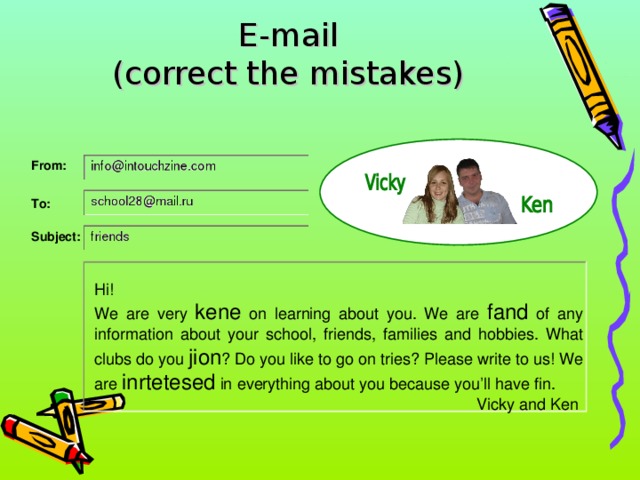 E-mail  (correct the mistakes) From: To: Subject: Hi! We are very kene on learning about you. We are fand of any information about your school, friends, families and hobbies. What clubs do you jion ? Do you like to go on tries? Please write to us! We are inrtetesed in everything about you because you’ll have fin. Vicky and Ken