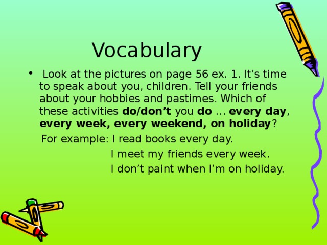 Vocabulary  Look at the pictures on page 56 ex. 1. It’s time to speak about you, children. Tell your friends about your hobbies and pastimes. Which of these activities do/don’t you do … every day , every week, every weekend, on holiday ?  For example: I read books every day.  I meet my friends every week.  I don’t paint when I’m on holiday.