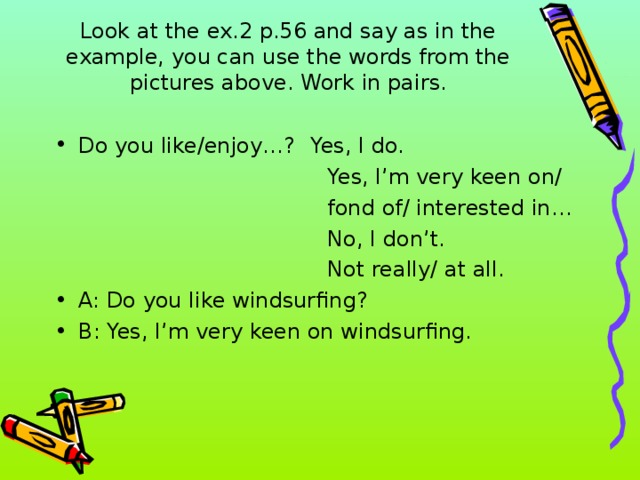 Look at the ex.2 p.56 and say as in the example, you can use the words from the pictures above. Work in pairs.   Do you like/enjoy…?  Yes, I do.   Yes, I’m very keen on/  fond of/ interested in…  No, I don’t.  Not really/ at all.