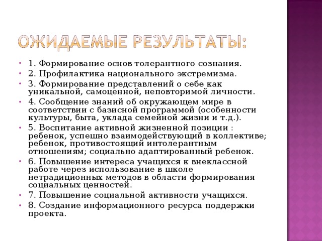 1. Формирование основ толерантного сознания. 2. Профилактика национального экстремизма. 3. Формирование представлений о себе как уникальной, самоценной, неповторимой личности. 4. Сообщение знаний об окружающем мире в соответствии с базисной программой (особенности культуры, быта, уклада семейной жизни и т.д.). 5. Воспитание активной жизненной позиции : ребенок, успешно взаимодействующий в коллективе; ребенок, противостоящий интолерантным отношениям; социально адаптированный ребенок. 6. Повышение интереса учащихся к внеклассной работе через использование в школе нетрадиционных методов в области формирования социальных ценностей. 7. Повышение социальной активности учащихся. 8. Создание информационного ресурса поддержки проекта.