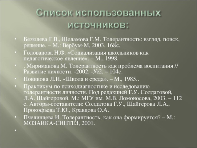 Безюлева Г.В., Шеламова Г.М. Толерантность: взгляд, поиск, решение. – М.: Вербум-М, 2003. 168с. Голованова Н.Ф. «Социализация школьников как педагогическое явление». – М., 1998. . Мириманова М. Толерантность как проблема воспитания // Развитие личности. -2002. -№2. – 104с. Новикова Л.И. «Школа и среда». – М., 1985.. Практикум по психодиагностике и исследованию толерантности личности. Под редакцией Г.У. Солдатовой, Л.А. Шайгеровой. М.: МГУ им. М.В. Ломоносова, 2003. – 112 с. Авторы-составители: Солдатова Г.У., Шайгерова Л.А., Прокофьева Т.Ю., Кравцова О.А. Пчелинцева И. Толерантность, как она формируется? – М.: МОЗАИКА-СИНТЕЗ, 2001.  