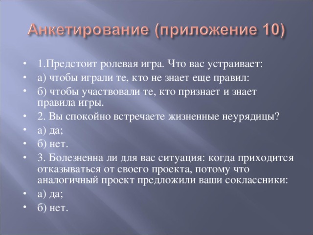 1.Предстоит ролевая игра. Что вас устраивает: а) чтобы играли те, кто не знает еще правил: б) чтобы участвовали те, кто признает и знает правила игры. 2. Вы спокойно встречаете жизненные неурядицы? а) да; б) нет. 3. Болезненна ли для вас ситуация: когда приходится отказываться от своего проекта, потому что аналогичный проект предложили ваши соклассники: а) да; б) нет.