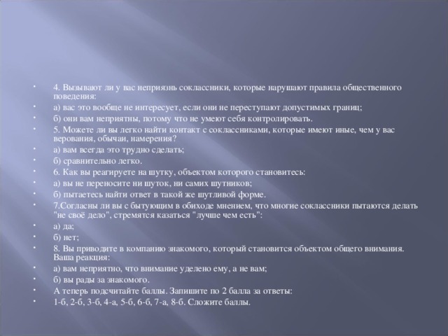 4. Вызывают ли у вас неприязнь соклассники, которые нарушают правила общественного поведения: а) вас это вообще не интересует, если они не переступают допустимых границ; б) они вам неприятны, потому что не умеют себя контролировать. 5. Можете ли вы легко найти контакт с соклассниками, которые имеют иные, чем у вас верования, обычаи, намерения? а) вам всегда это трудно сделать; б) сравнительно легко. 6. Как вы реагируете на шутку, объектом которого становитесь: а) вы не переносите ни шуток, ни самих шутников; б) пытаетесь найти ответ в такой же шутливой форме. 7.Согласны ли вы с бытующим в обиходе мнением, что многие соклассники пытаются делать 