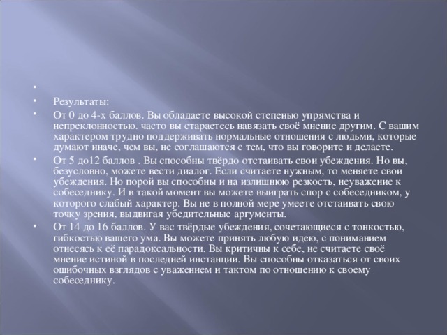   Результаты: От 0 до 4-х баллов. Вы обладаете высокой степенью упрямства и непреклонностью. часто вы стараетесь навязать своё мнение другим. С вашим характером трудно поддерживать нормальные отношения с людьми, которые думают иначе, чем вы, не соглашаются с тем, что вы говорите и делаете. От 5 до12 баллов . Вы способны твёрдо отстаивать свои убеждения. Но вы, безусловно, можете вести диалог. Если считаете нужным, то меняете свои убеждения. Но порой вы способны и на излишнюю резкость, неуважение к собеседнику. И в такой момент вы можете выиграть спор с собеседником, у которого слабый характер. Вы не в полной мере умеете отстаивать свою точку зрения, выдвигая убедительные аргументы. От 14 до 16 баллов. У вас твёрдые убеждения, сочетающиеся с тонкостью, гибкостью вашего ума. Вы можете принять любую идею, с пониманием отнесясь к её парадоксальности. Вы критичны к себе, не считаете своё мнение истиной в последней инстанции. Вы способны отказаться от своих ошибочных взглядов с уважением и тактом по отношению к своему собеседнику.