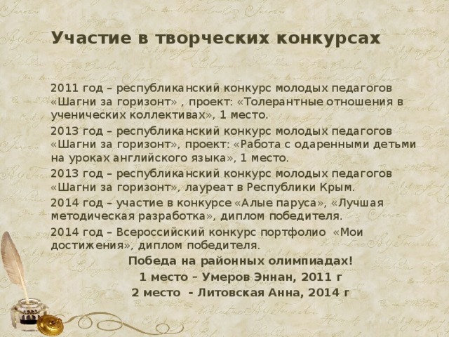 Участие в творческих конкурсах 2011 год – республиканский конкурс молодых педагогов «Шагни за горизонт» , проект: «Толерантные отношения в ученических коллективах», 1 место. 2013 год – республиканский конкурс молодых педагогов «Шагни за горизонт», проект: «Работа с одаренными детьми на уроках английского языка», 1 место. 2013 год – республиканский конкурс молодых педагогов «Шагни за горизонт», лауреат в Республики Крым. 2014 год – участие в конкурсе «Алые паруса», «Лучшая методическая разработка», диплом победителя. 2014 год – Всероссийский конкурс портфолио «Мои достижения», диплом победителя. Победа на районных олимпиадах! 1 место – Умеров Эннан, 2011 г 2 место - Литовская Анна, 2014 г