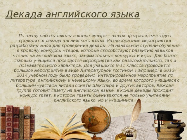 Декада английского языка По плану работы школы в конце января – начале февраля, ежегодно проводится декада английского языка. Разнообразные мероприятия разработаны мной для проведения декады. На начальной ступени обучения я провожу конкурсы чтецов, которые способствуют развитию навыков чтения на английском языке, занимательные конкурсы и игры. Для более старших учащихся проводятся мероприятия как развлекательного, так и познавательного характера. Для учащихся 9-11 классов проводится большое мероприятие в виде Литературной гостиной. Например, в 2013- 2014 учебном году было проведено интегрированное мероприятие по литературе, английскому и немецкому языку, во время которого учащиеся с большим чувством читали сонеты Шекспира и других авторов. Каждая группа готовит газету на английском языке, в конце декады проходит конкурс газет, в котором газеты оцениваются не только учителями английского языка, но и учащимися.