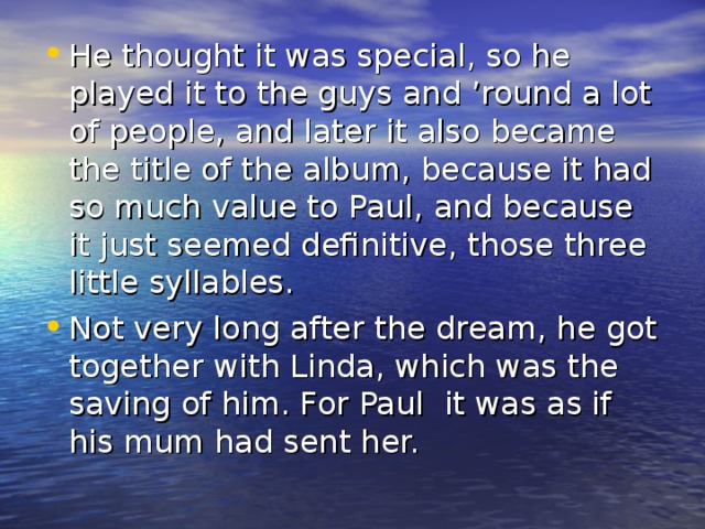 He thought it was special, so he played it to the guys and ’round a lot of people, and later it also became the title of the album, because it had so much value to Paul, and because it just seemed definitive, those three little syllables. Not very long after the dream, he got together with Linda, which was the saving of him. For Paul it was as if his mum had sent her.