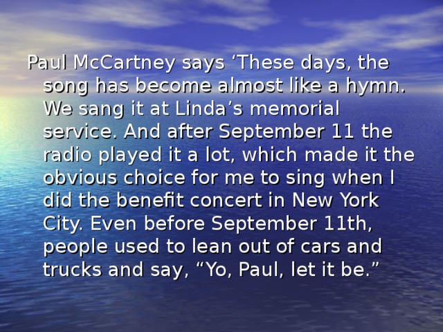 Paul McCartney says ‘These days, the song has become almost like a hymn. We sang it at Linda’s memorial service. And after September 11 the radio played it a lot, which made it the obvious choice for me to sing when I did the benefit concert in New York City. Even before September 11th, people used to lean out of cars and trucks and say, “Yo, Paul, let it be.”