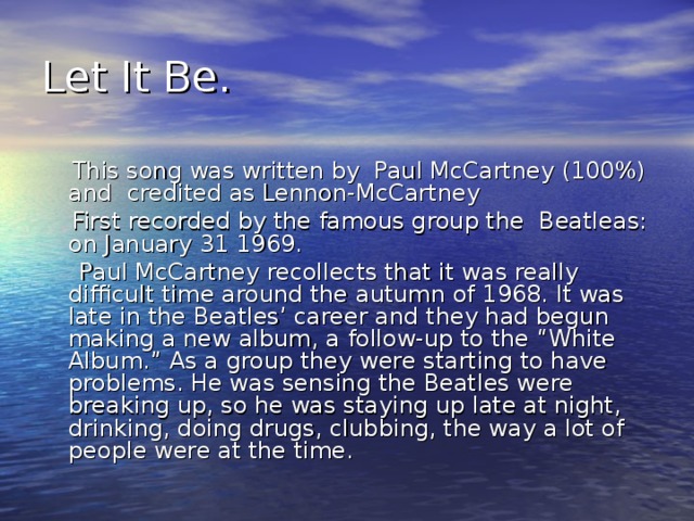 Let It Be.  This song was written by Paul McCartney (100%) and credited as Lennon-McCartney  First recorded by the famous group the Beatleas: on January 31 1969.   Paul McCartney recollects that it was really difficult time around the autumn of 1968. It was late in the Beatles’ career and they had begun making a new album, a follow-up to the “White Album.” As a group they were starting to have problems. He was sensing the Beatles were breaking up, so he was staying up late at night, drinking, doing drugs, clubbing, the way a lot of people were at the time.
