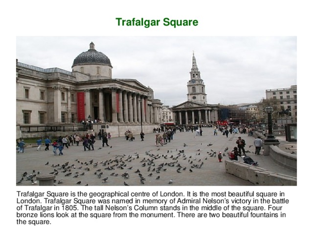 Trafalgar Square Trafalgar Square is the geographical centre of London. It is the most beautiful square in London.  Trafalgar Square was named in memory of Admiral Nelson’s victory in the battle of Trafalgar in 1805. The tall Nelson’s Column stands in the middle of the square. Four bronze lions look at the square from the monument. There are two  beautiful fountains in the square.