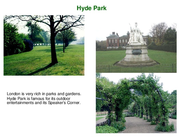 Hyde Park London is very rich in parks and gardens . Hyde Park is famous for its outdoor entertainments and its Speaker’s Corner.