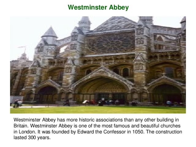 W estminster  Abbey Westminster Abbey has more historic associations than any other building in Britain. Westminster Abbey is one of the most famous and beautiful churches in London. It was founded by Edward the Confessor in 1050. The construction lasted 300 years.