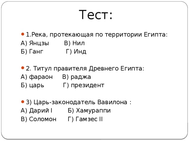 Тест: 1.Река, протекающая по территории Египта: А) Янцзы В) Нил Б) Ганг Г) Инд   2. Титул правителя Древнего Египта: А) фараон В) раджа Б) царь Г) президент   3) Царь-законодатель Вавилона : А) Дарий I Б) Хамураппи В) Соломон Г) Гамзес II