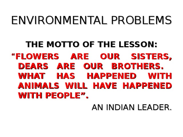 ENVIRONMENTAL PROBLEMS THE MOTTO OF THE LESSON: “ FLOWERS ARE OUR SISTERS, DEARS ARE OUR BROTHERS. WHAT HAS HAPPENED WITH ANIMALS WILL HAVE HAPPENED WITH PEOPLE”.  AN INDIAN LEADER.