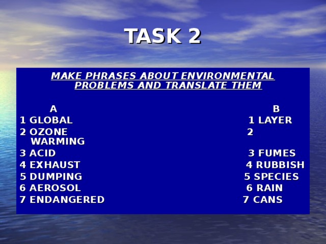 TASK 2 MAKE PHRASES ABOUT ENVIRONMENTAL PROBLEMS AND TRANSLATE THEM   A B 1 GLOBAL 1 LAYER 2 OZONE  2 WARMING 3 ACID    3 FUMES 4 EXHAUST  4 RUBBISH 5 DUMPING 5 SPECIES 6 AEROSOL  6 RAIN 7 ENDANGERED 7 CANS