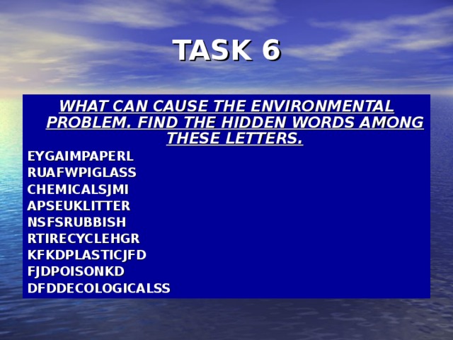 TASK 6 WHAT CAN CAUSE THE ENVIRONMENTAL PROBLEM. FIND THE HIDDEN WORDS AMONG THESE LETTERS. EYGAIMPAPERL RUAFWPIGLASS CHEMICALSJMI APSEUKLITTER NSFSRUBBISH RTIRECYCLEHGR KFKDPLASTICJFD FJDPOISONKD DFDDECOLOGICALSS