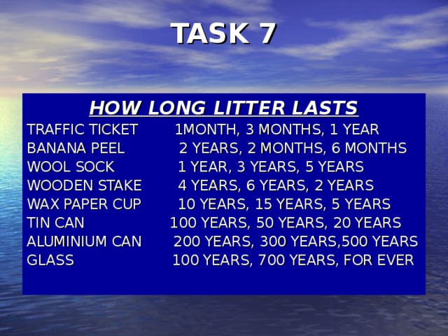 TASK 7   HOW LONG LITTER LASTS TRAFFIC TICKET  1MONTH, 3 MONTHS, 1 YEAR BANANA PEEL  2 YEARS, 2 MONTHS, 6 MONTHS WOOL SOCK  1 YEAR, 3 YEARS, 5 YEARS WOODEN STAKE  4 YEARS, 6 YEARS, 2 YEARS WAX PAPER CUP  10 YEARS, 15 YEARS, 5 YEARS TIN CAN 100 YEARS, 50 YEARS, 20 YEARS ALUMINIUM CAN  200 YEARS, 300 YEARS,500 YEARS GLASS 100 YEARS, 700 YEARS, FOR EVER
