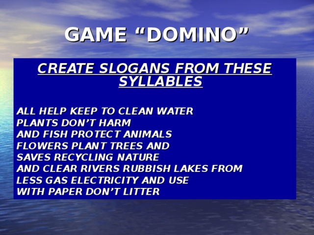 GAME “DOMINO” CREATE SLOGANS FROM THESE SYLLABLES  ALL HELP KEEP TO CLEAN WATER PLANTS DON’T HARM AND FISH PROTECT ANIMALS FLOWERS PLANT TREES AND SAVES RECYCLING NATURE AND CLEAR RIVERS RUBBISH LAKES FROM LESS GAS ELECTRICITY AND USE WITH PAPER DON’T LITTER