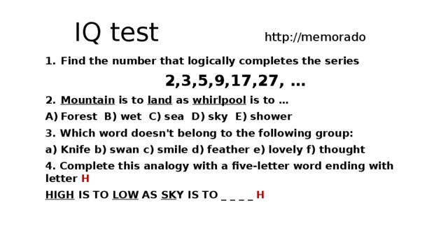 IQ test http://memorado Find the number that logically completes the series 2,3,5,9,17,27, … Mountain is to land as whirlpool is to … Forest B) wet C) sea D) sky E) shower 3. Which word doesn't belong to the following group: Knife b) swan c) smile d) feather e) lovely f) thought 4. Complete this analogy with a five-letter word ending with letter H HIGH IS TO LOW AS SK Y IS TO _ _ _ _ H