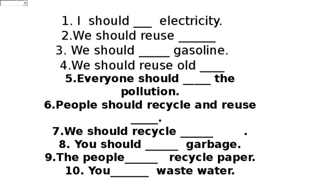 1. I  should ___  electricity. 2.We should reuse ______ 3. We should _____ gasoline. 4.We should reuse old ____ 5.Everyone should _____ the pollution. 6.People should recycle and reuse _____. 7.We should recycle ______  . 8. You should ______  garbage. 9.The people______   recycle paper. 10. You_______  waste water.