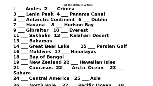 Put the definite article 1 ___ Andes 2 ___ Crimea  3 ___ Lenin Peak 4 ___ Panama Canal  5 ___ Antarctic Continent 6 ___ Dublin  7 ___ Havana 8 ___ Hudson Bay  9 ___ Gibraltar 10 ___ Everest  11 ___ Sakhalin 12 ___ Kalahari Desert  13 ___ Bahamas  14 ___ Great Bear Lake 15 ___ Persian Gulf  16 ___ Maldives 17 ___  Himalayas  18 ___ Bay of Bengal  19 ___ New Zealand 20 ___ Hawaiian Isles  21 ___ Caucasus 22 ___ Arctic Ocean 23 ___ Sahara  24 ___ Central America 25 ___ Asia 26 ___ North Pole 27 ___ Pacific Ocean 28 ___ Corsica