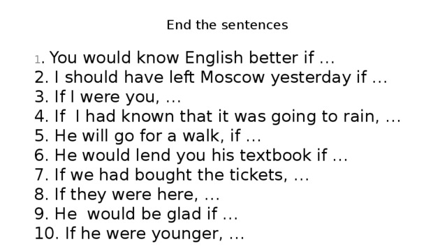 End the sentences 1 . You would know English better if …  2. I should have left Moscow yesterday if …  3. If I were you, …  4. If  I had known that it was going to rain, …  5. He will go for a walk, if …  6. He would lend you his textbook if …  7. If we had bought the tickets, …  8. If they were here, …  9. He would be glad if …  10. If he were younger, …