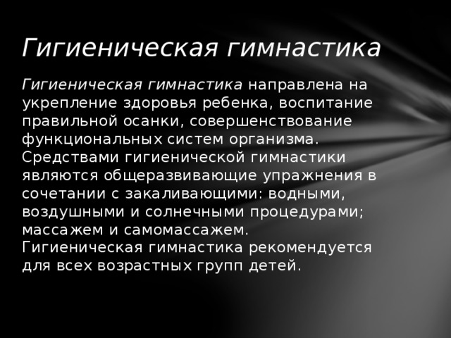 Гигиеническая гимнастика Гигиеническая гимнастика  направлена на укрепление здоровья ребенка, воспитание правильной осанки, совершенствование функциональных систем организма. Средствами гигиенической гимнастики являются общеразвивающие упражнения в сочетании с закаливающими: водными, воздушными и солнечными процедурами; массажем и самомассажем.  Гигиеническая гимнастика рекомендуется для всех возрастных групп детей.