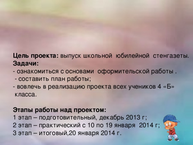 Цель проекта: выпуск школьной юбилейной стенгазеты. Задачи: - ознакомиться с основами оформительской работы .  - составить план работы; - вовлечь в реализацию проекта всех учеников 4 «Б»  класса. Этапы работы над проектом: 1 этап – подготовительный, декабрь 2013 г; 2 этап – практический с 10 по 19 января 2014 г; 3 этап – итоговый,20 января 2014 г.