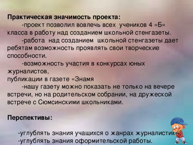 Практическая значимость проекта:  -проект  позволил вовлечь всех учеников 4 «Б» класса в работу над созданием школьной стенгазеты.  -работа над созданием школьной стенгазеты дает ребятам возможность проявлять свои творческие способности.  -возможность участия в конкурсах юных журналистов, публикации в газете «Знамя  -нашу газету можно показать не только на вечере встречи, но на родительском собрании, на дружеской встрече с Сюмсинскими школьниками. Перспективы:  -углублять знания учащихся о жанрах журналистики.  -углублять знания оформительской работы.