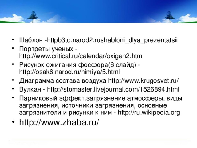 Шаблон -httpb3td.narod2.rushabloni_dlya_prezentatsii  Портреты ученых - http://www.critical.ru/calendar/oxigen2.htm Рисунок сжигания фосфора(6 слайд) - http://osak6.narod.ru/himiya/5.html Диаграмма состава воздуха http://www.krugosvet.ru/ Вулкан - http://stomaster.livejournal.com/1526894.html Парниковый эффект,загрязнение атмосферы, виды загрязнения, источники загрязнения, основные загрязнители и рисунки к ним - http://ru.wikipedia.org http://www.zhaba.ru/
