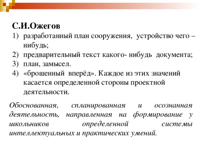 С.И.Ожегов разработанный план сооружения, устройство чего – нибудь; предварительный текст какого- нибудь документа; план, замысел. «брошенный вперёд». Каждое из этих значений касается определенной стороны проектной деятельности. Обоснованная, спланированная и осознанная деятельность, направленная на формирование у школьников определенной системы интеллектуальных и практических умений.